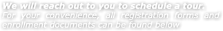 We will reach out to you to schedule a tour. For your convenience, all registration forms and enrollment documents can be found below