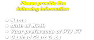 &nbsp;Please provide the following information Name Date of Birth Your preference of PT/ FT Desired Start Date