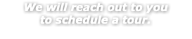 We will reach out to you to schedule a tour. 